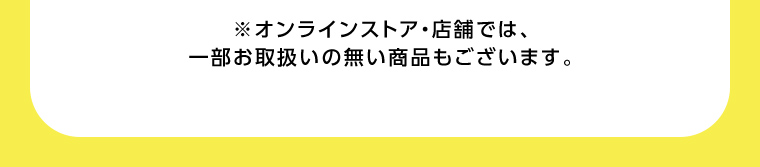 オンラインストア・店舗では、一部お取り扱いのない店舗もございます。